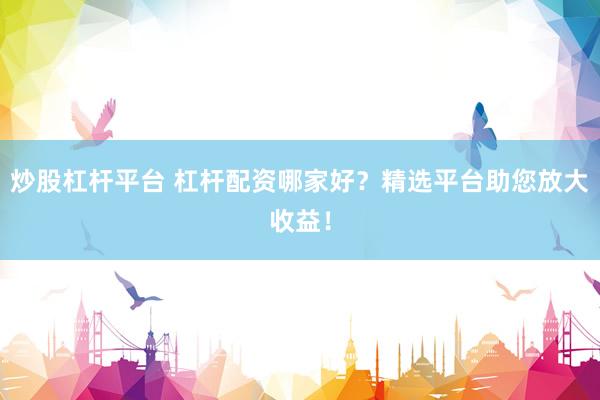 炒股杠杆平台 杠杆配资哪家好？精选平台助您放大收益！