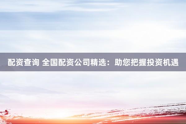 配资查询 全国配资公司精选：助您把握投资机遇