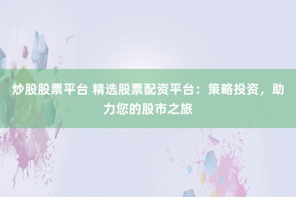 炒股股票平台 精选股票配资平台：策略投资，助力您的股市之旅