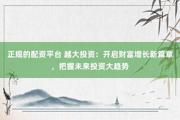 正规的配资平台 越大投资：开启财富增长新篇章，把握未来投资大趋势