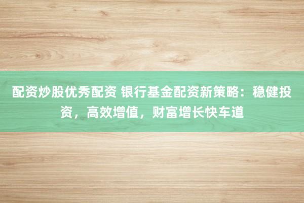配资炒股优秀配资 银行基金配资新策略：稳健投资，高效增值，财富增长快车道