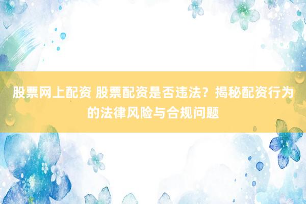 股票网上配资 股票配资是否违法？揭秘配资行为的法律风险与合规问题
