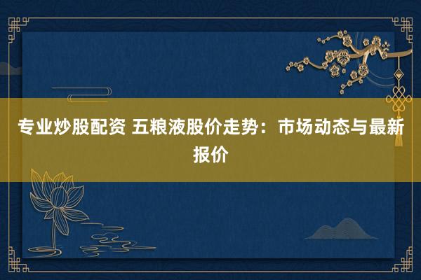 专业炒股配资 五粮液股价走势：市场动态与最新报价