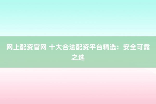 网上配资官网 十大合法配资平台精选：安全可靠之选