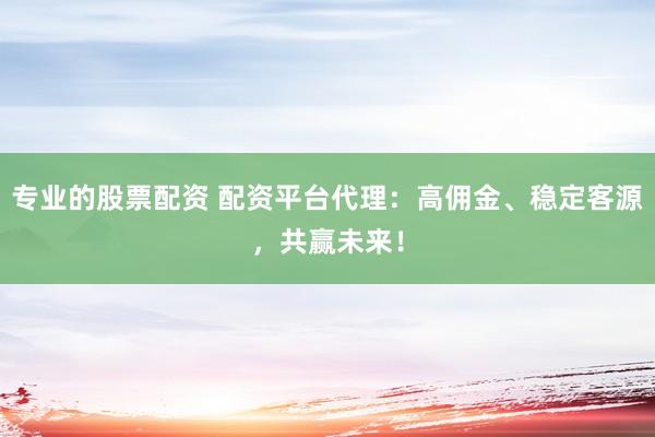 专业的股票配资 配资平台代理：高佣金、稳定客源，共赢未来！