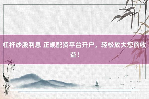 杠杆炒股利息 正规配资平台开户，轻松放大您的收益！