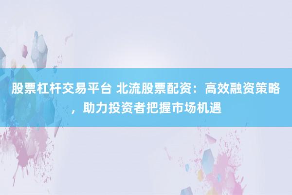 股票杠杆交易平台 北流股票配资：高效融资策略，助力投资者把握市场机遇