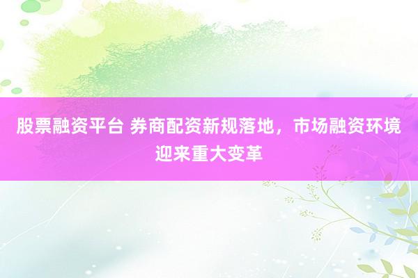 股票融资平台 券商配资新规落地，市场融资环境迎来重大变革