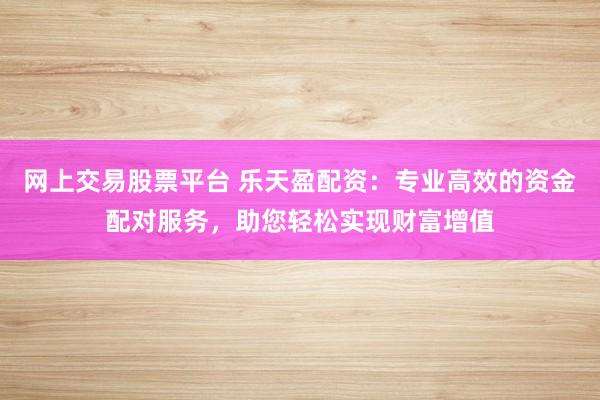 网上交易股票平台 乐天盈配资：专业高效的资金配对服务，助您轻松实现财富增值