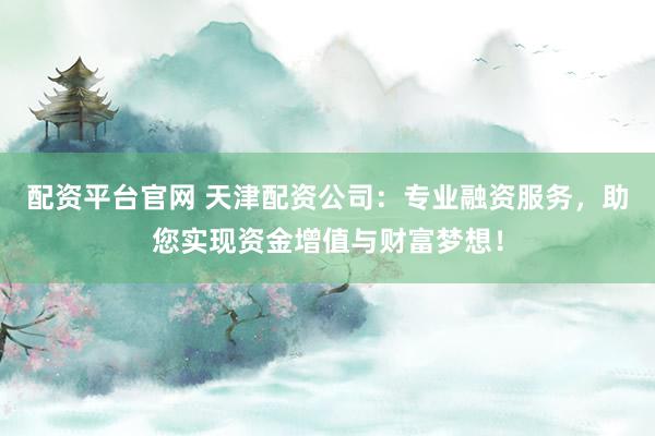 配资平台官网 天津配资公司：专业融资服务，助您实现资金增值与财富梦想！