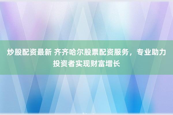 炒股配资最新 齐齐哈尔股票配资服务，专业助力投资者实现财富增长