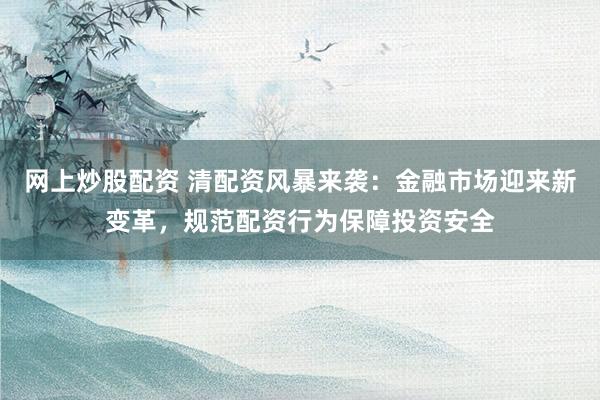 网上炒股配资 清配资风暴来袭：金融市场迎来新变革，规范配资行为保障投资安全