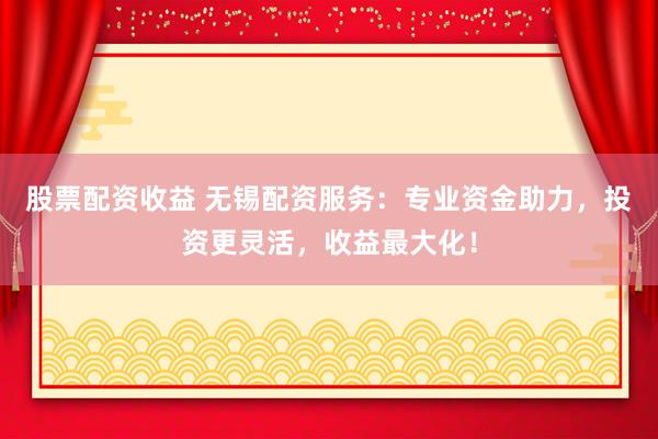 股票配资收益 无锡配资服务：专业资金助力，投资更灵活，收益最大化！