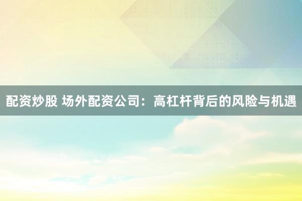 配资炒股 场外配资公司：高杠杆背后的风险与机遇