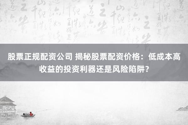 股票正规配资公司 揭秘股票配资价格：低成本高收益的投资利器还是风险陷阱？