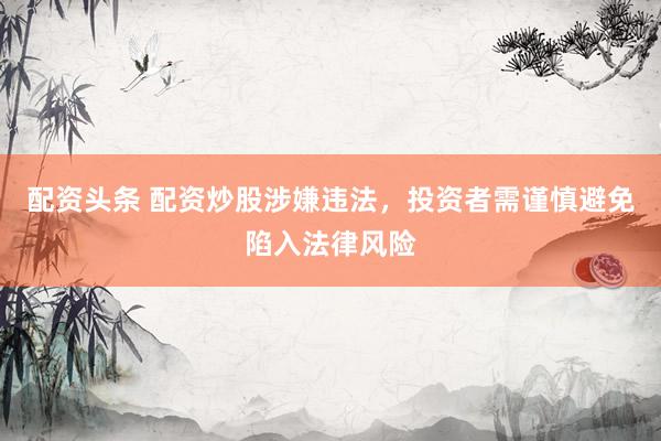 配资头条 配资炒股涉嫌违法，投资者需谨慎避免陷入法律风险