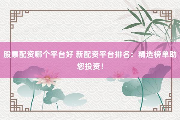 股票配资哪个平台好 新配资平台排名：精选榜单助您投资！