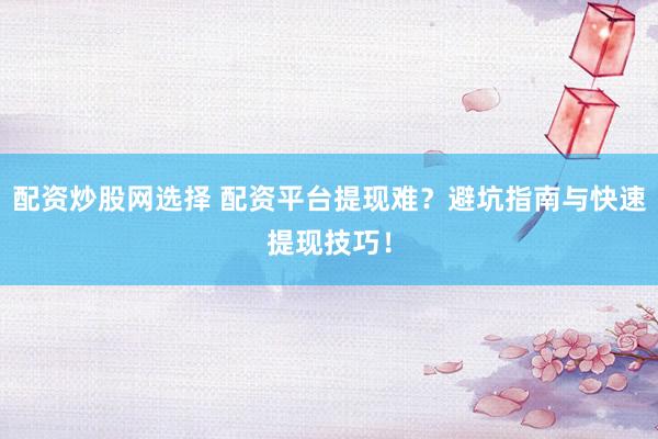 配资炒股网选择 配资平台提现难？避坑指南与快速提现技巧！