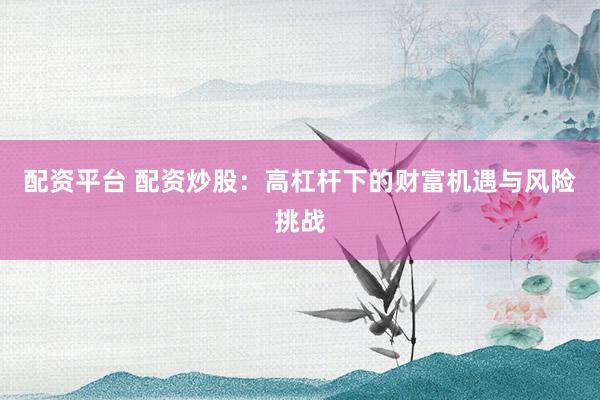 配资平台 配资炒股：高杠杆下的财富机遇与风险挑战