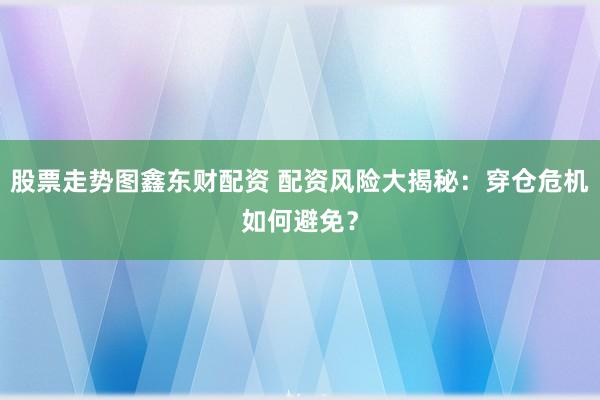 股票走势图鑫东财配资 配资风险大揭秘：穿仓危机如何避免？