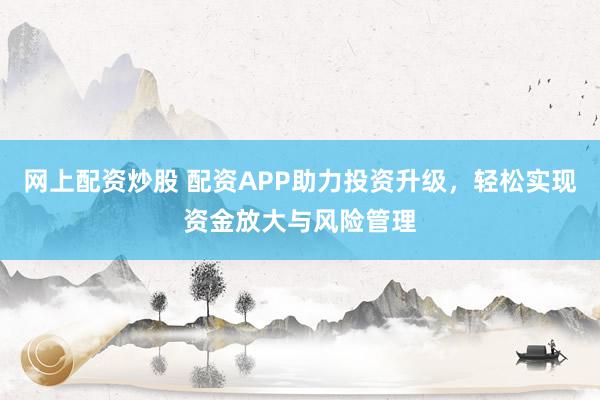 网上配资炒股 配资APP助力投资升级，轻松实现资金放大与风险管理