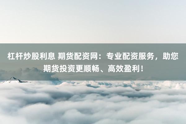 杠杆炒股利息 期货配资网：专业配资服务，助您期货投资更顺畅、高效盈利！