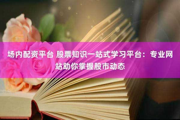 场内配资平台 股票知识一站式学习平台：专业网站助你掌握股市动态
