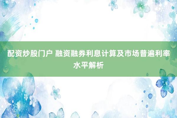 配资炒股门户 融资融券利息计算及市场普遍利率水平解析