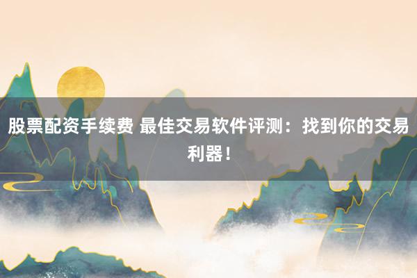 股票配资手续费 最佳交易软件评测：找到你的交易利器！