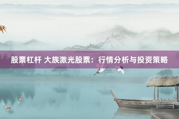 股票杠杆 大族激光股票：行情分析与投资策略
