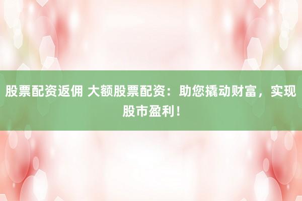 股票配资返佣 大额股票配资：助您撬动财富，实现股市盈利！