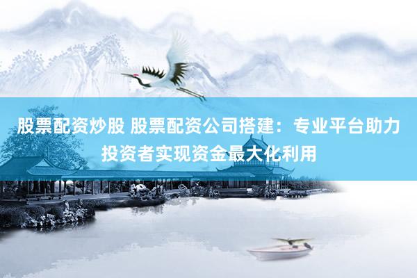 股票配资炒股 股票配资公司搭建：专业平台助力投资者实现资金最大化利用