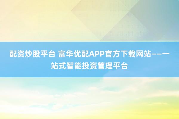 配资炒股平台 富华优配APP官方下载网站——一站式智能投资管理平台
