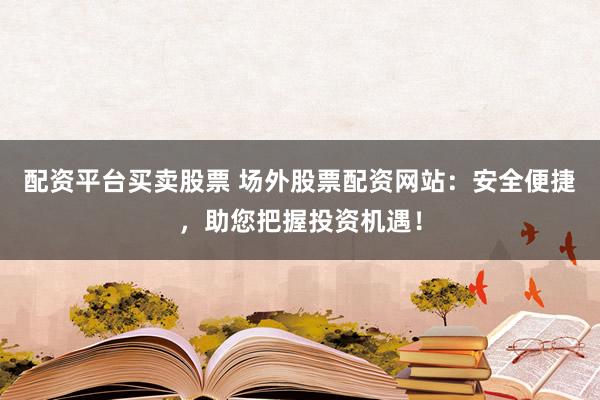 配资平台买卖股票 场外股票配资网站：安全便捷，助您把握投资机遇！