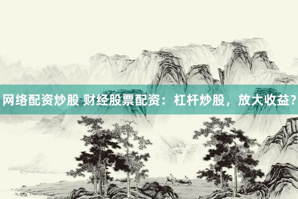 网络配资炒股 财经股票配资：杠杆炒股，放大收益？