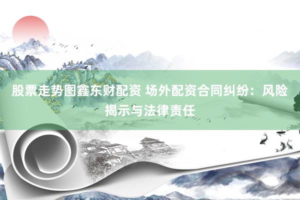 股票走势图鑫东财配资 场外配资合同纠纷：风险揭示与法律责任