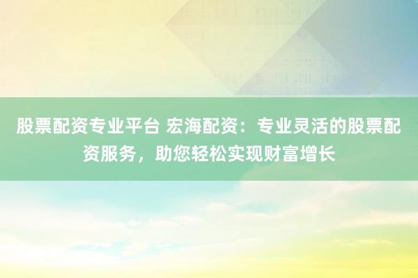 股票配资专业平台 宏海配资：专业灵活的股票配资服务，助您轻松实现财富增长