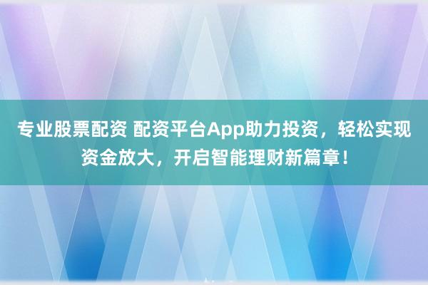 专业股票配资 配资平台App助力投资，轻松实现资金放大，开启智能理财新篇章！