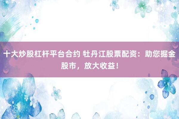 十大炒股杠杆平台合约 牡丹江股票配资：助您掘金股市，放大收益！