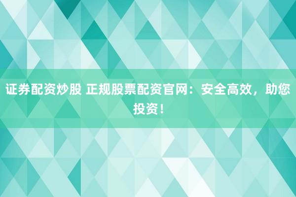 证券配资炒股 正规股票配资官网：安全高效，助您投资！