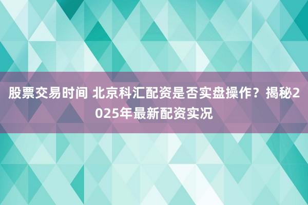 股票交易时间 北京科汇配资是否实盘操作？揭秘2025年最新配资实况
