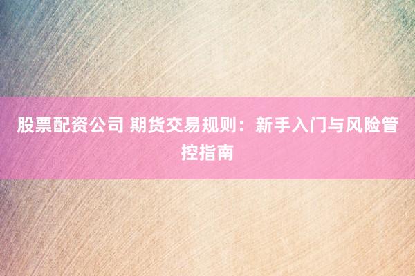 股票配资公司 期货交易规则：新手入门与风险管控指南