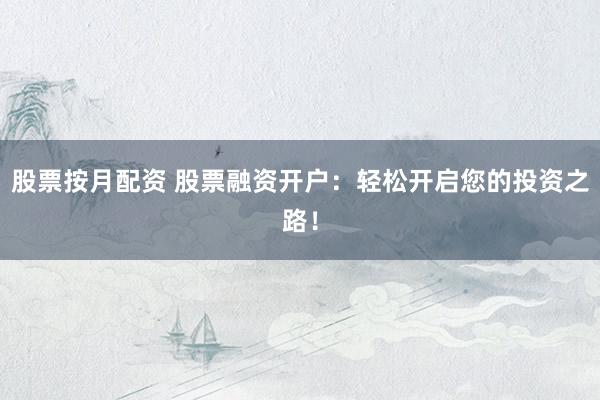 股票按月配资 股票融资开户：轻松开启您的投资之路！
