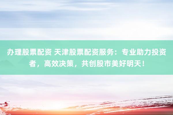 办理股票配资 天津股票配资服务：专业助力投资者，高效决策，共创股市美好明天！