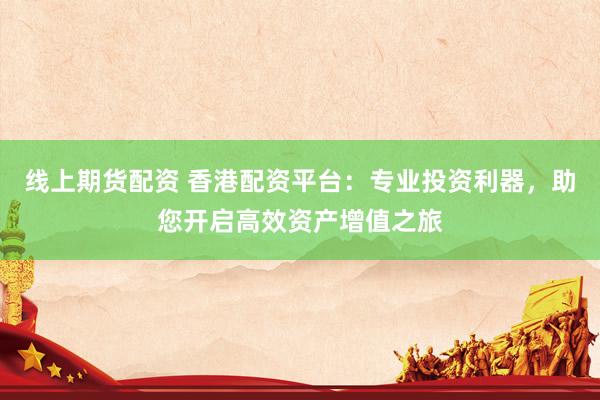 线上期货配资 香港配资平台：专业投资利器，助您开启高效资产增值之旅