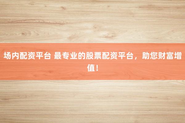 场内配资平台 最专业的股票配资平台，助您财富增值！