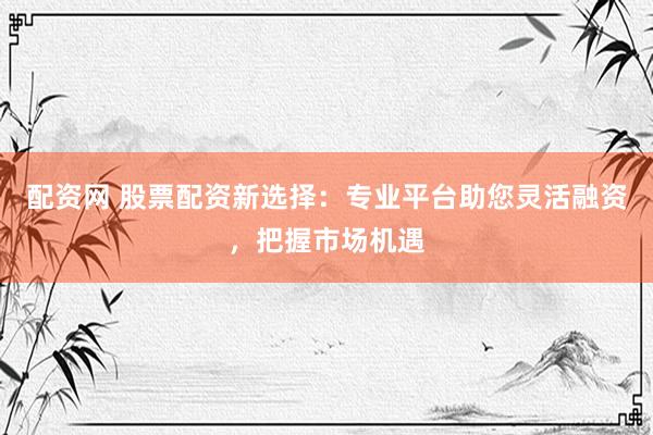 配资网 股票配资新选择：专业平台助您灵活融资，把握市场机遇