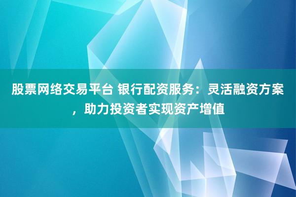 股票网络交易平台 银行配资服务：灵活融资方案，助力投资者实现资产增值