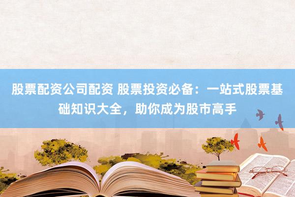股票配资公司配资 股票投资必备：一站式股票基础知识大全，助你成为股市高手