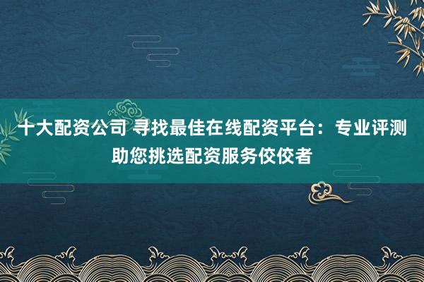 十大配资公司 寻找最佳在线配资平台：专业评测助您挑选配资服务佼佼者